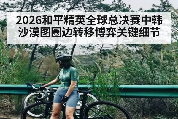 2026和平精英全球总决赛中韩沙漠图圈边转移博弈关键细节